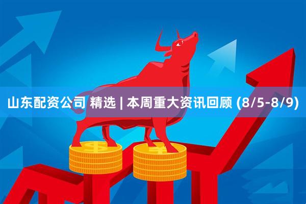 山东配资公司 精选 | 本周重大资讯回顾 (8/5-8/9)