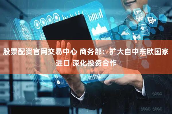 股票配资官网交易中心 商务部：扩大自中东欧国家进口 深化投资合作