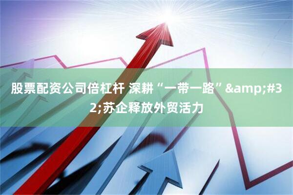 股票配资公司倍杠杆 深耕“一带一路”&#32;苏企释放外贸活力