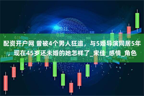 配资开户网 曾被4个男人狂追，与5婚导演同居5年，现在45岁还未婚的她怎样了_宋佳_感情_角色