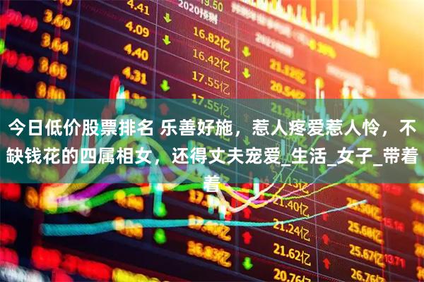 今日低价股票排名 乐善好施，惹人疼爱惹人怜，不缺钱花的四属相女，还得丈夫宠爱_生活_女子_带着