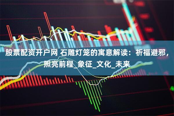 股票配资开户网 石雕灯笼的寓意解读：祈福避邪，照亮前程_象征_文化_未来