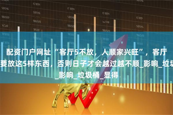 配资门户网址 “客厅5不放，人顺家兴旺”，客厅再大也不要放这5样东西，否则日子才会越过越不顺_影响_垃圾桶_显得