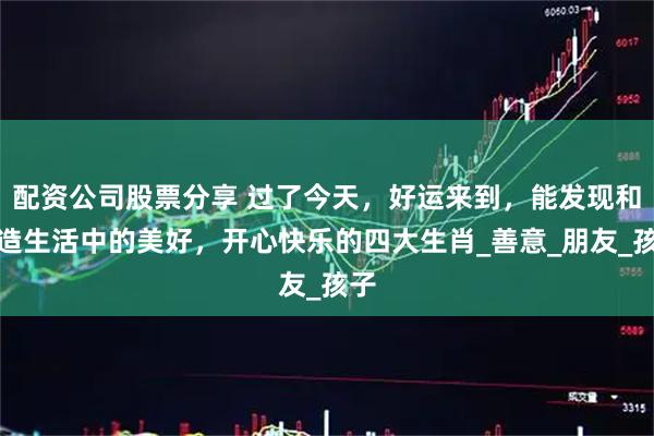 配资公司股票分享 过了今天，好运来到，能发现和创造生活中的美好，开心快乐的四大生肖_善意_朋友_孩子