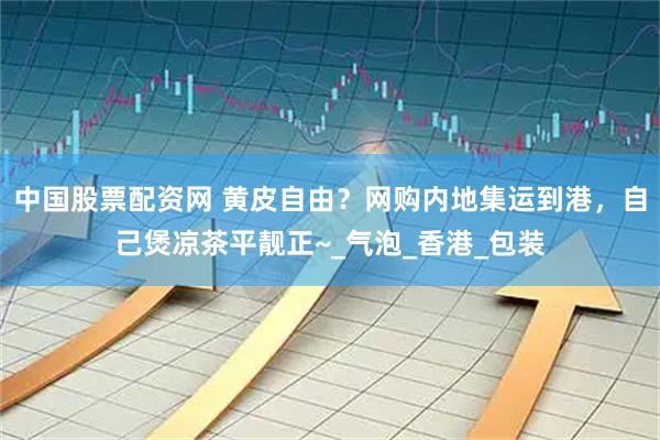 中国股票配资网 黄皮自由？网购内地集运到港，自己煲凉茶平靓正~_气泡_香港_包装