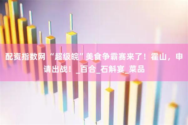 配资指数网 “超级皖”美食争霸赛来了！霍山，申请出战！_百合_石斛宴_菜品