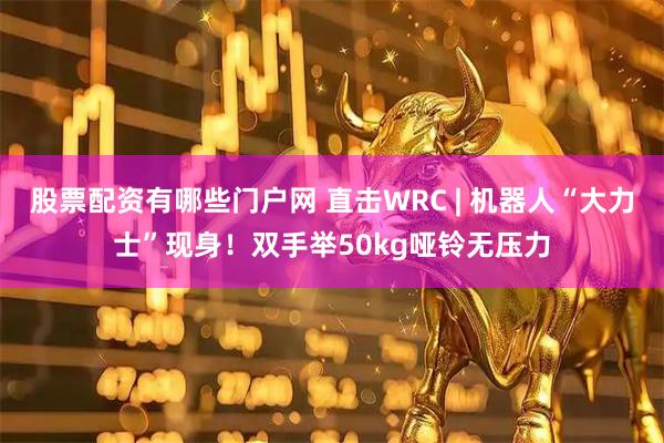 股票配资有哪些门户网 直击WRC | 机器人“大力士”现身！双手举50kg哑铃无压力