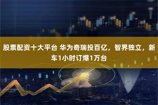 股票配资十大平台 华为奇瑞投百亿，智界独立，新车1小时订爆1万台