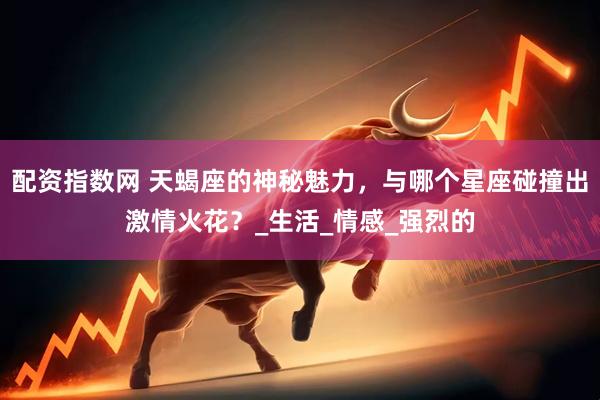 配资指数网 天蝎座的神秘魅力，与哪个星座碰撞出激情火花？_生活_情感_强烈的