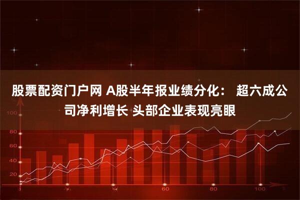 股票配资门户网 A股半年报业绩分化： 超六成公司净利增长 头部企业表现亮眼