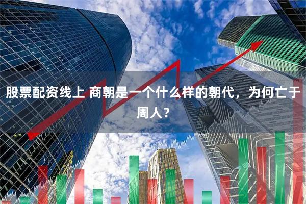 股票配资线上 商朝是一个什么样的朝代，为何亡于周人？