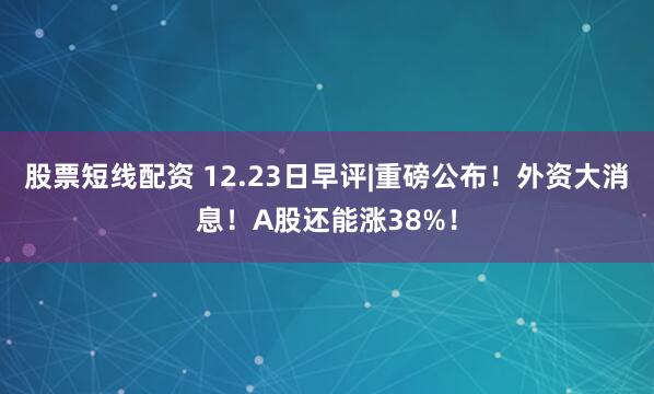 股票短线配资 12.23日早评|重磅公布！外资大消息！A股还能涨38%！