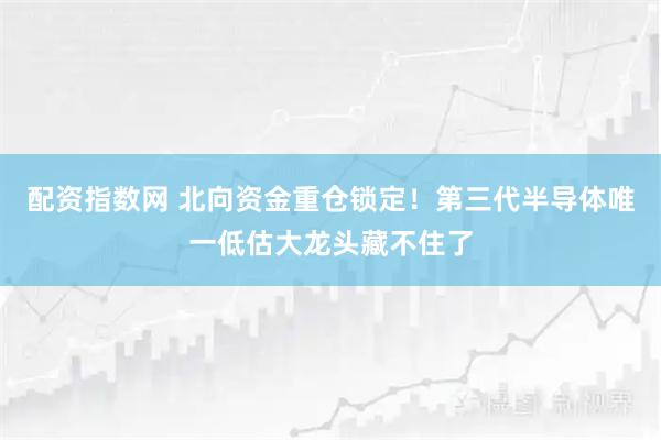 配资指数网 北向资金重仓锁定！第三代半导体唯一低估大龙头藏不住了