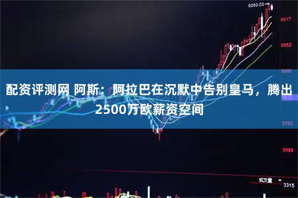配资评测网 阿斯：阿拉巴在沉默中告别皇马，腾出2500万欧薪资空间